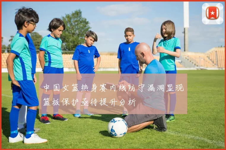 中国女篮热身赛内线防守漏洞显现篮板保护亟待提升分析