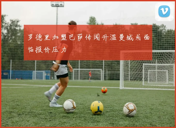 罗德里加盟巴萨传闻升温曼城或面临报价压力