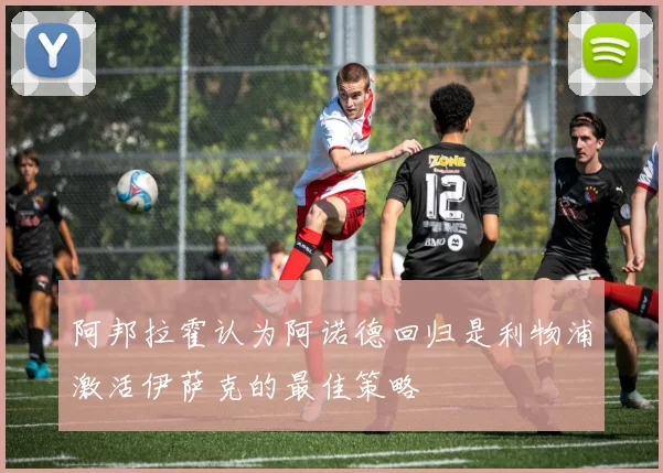 阿邦拉霍认为阿诺德回归是利物浦激活伊萨克的最佳策略
