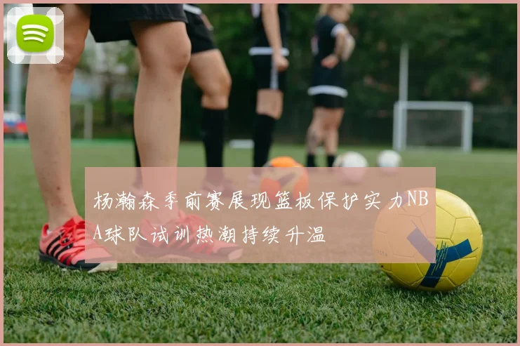 杨瀚森季前赛展现篮板保护实力NBA球队试训热潮持续升温