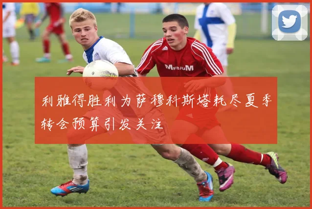 利雅得胜利为萨穆科斯塔耗尽夏季转会预算引发关注